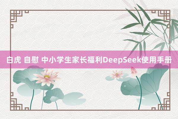 白虎 自慰 中小学生家长福利DeepSeek使用手册