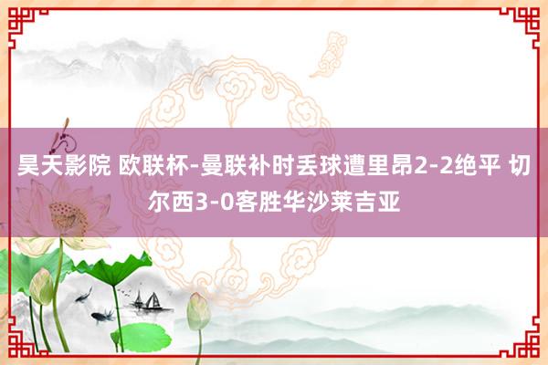昊天影院 欧联杯-曼联补时丢球遭里昂2-2绝平 切尔西3-0客胜华沙莱吉亚