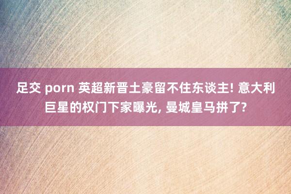 足交 porn 英超新晋土豪留不住东谈主! 意大利巨星的权门下家曝光， 曼城皇马拼了?