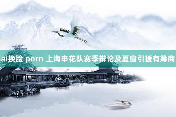 ai换脸 porn 上海申花队赛季辩论及夏窗引援有筹商
