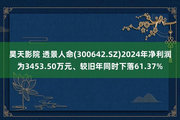 昊天影院 透景人命(300642.SZ)2024年净利润为3453.50万元、较旧年同时下落61.37%