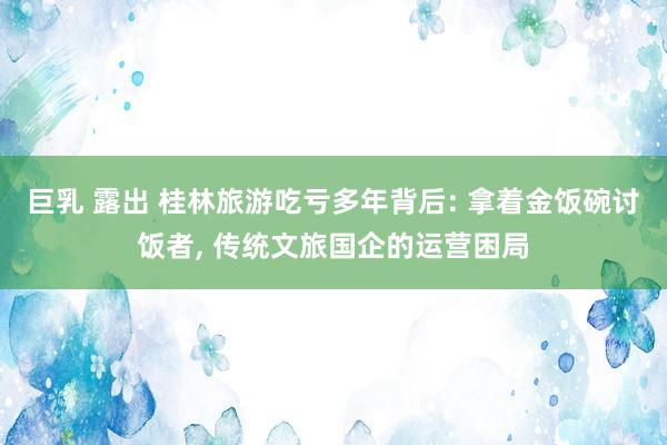 巨乳 露出 桂林旅游吃亏多年背后: 拿着金饭碗讨饭者， 传统文旅国企的运营困局