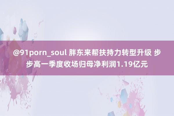 @91porn_soul 胖东来帮扶持力转型升级 步步高一季度收场归母净利润1.19亿元