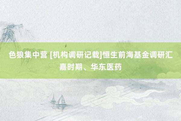 色狼集中营 [机构调研记载]恒生前海基金调研汇嘉时期、华东医药