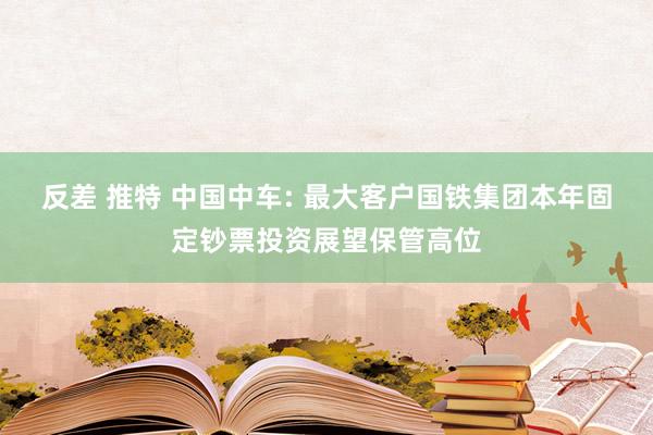 反差 推特 中国中车: 最大客户国铁集团本年固定钞票投资展望保管高位