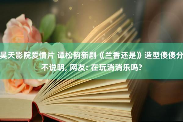 昊天影院爱情片 谭松韵新剧《兰香还是》造型傻傻分不说明， 网友: 在玩消消乐吗?