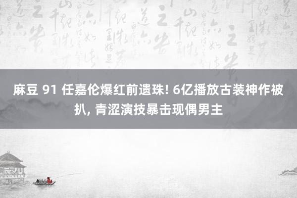 麻豆 91 任嘉伦爆红前遗珠! 6亿播放古装神作被扒， 青涩演技暴击现偶男主