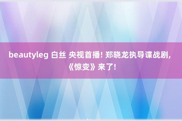 beautyleg 白丝 央视首播! 郑晓龙执导谍战剧， 《惊变》来了!