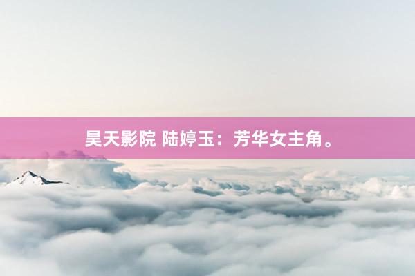 昊天影院 陆婷玉：芳华女主角。