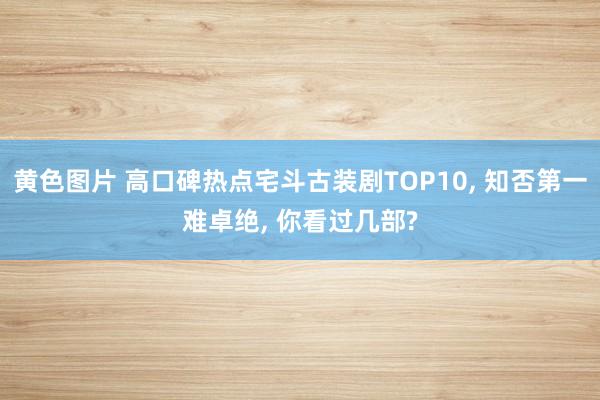 黄色图片 高口碑热点宅斗古装剧TOP10， 知否第一难卓绝， 你看过几部?