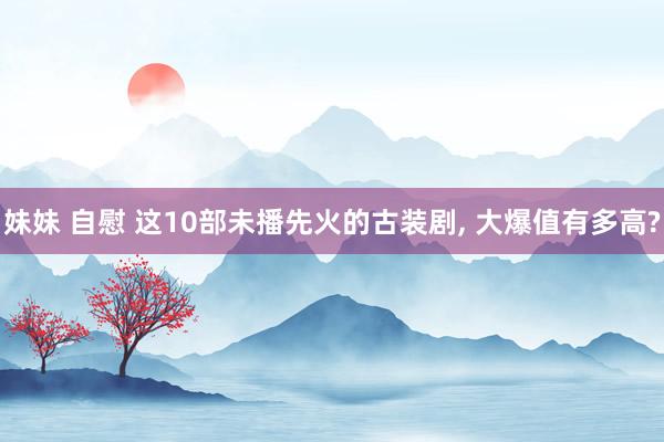 妹妹 自慰 这10部未播先火的古装剧， 大爆值有多高?