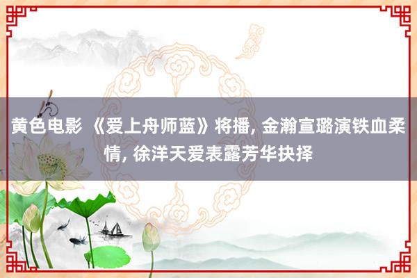 黄色电影 《爱上舟师蓝》将播， 金瀚宣璐演铁血柔情， 徐洋天爱表露芳华抉择