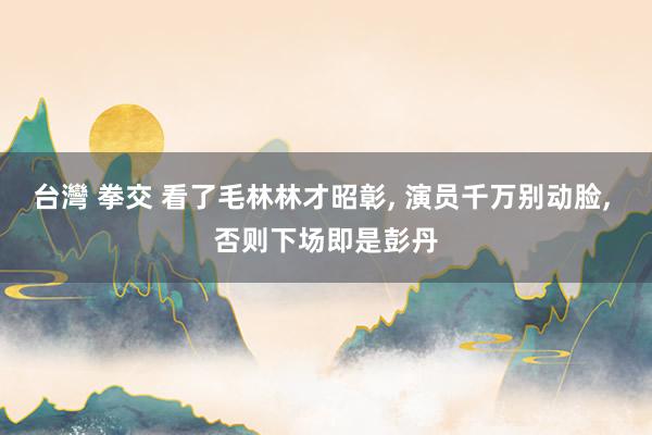 台灣 拳交 看了毛林林才昭彰， 演员千万别动脸， 否则下场即是彭丹