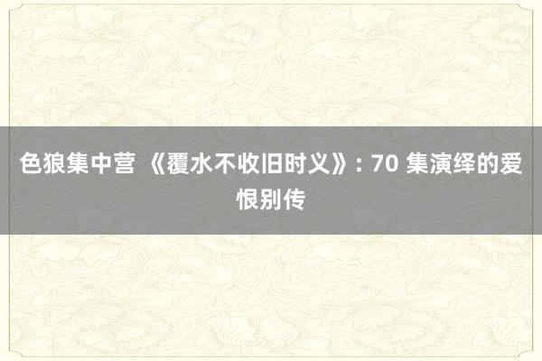 色狼集中营 《覆水不收旧时义》: 70 集演绎的爱恨别传