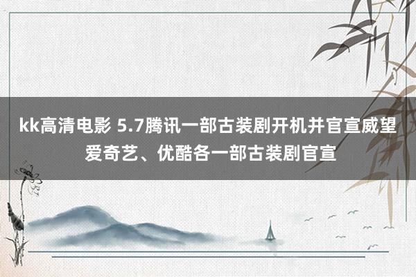 kk高清电影 5.7腾讯一部古装剧开机并官宣威望 爱奇艺、优酷各一部古装剧官宣