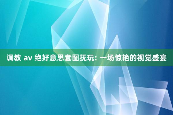 调教 av 绝好意思套图抚玩: 一场惊艳的视觉盛宴