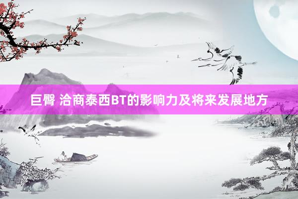 巨臀 洽商泰西BT的影响力及将来发展地方