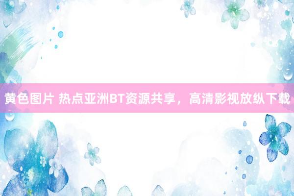 黄色图片 热点亚洲BT资源共享，高清影视放纵下载
