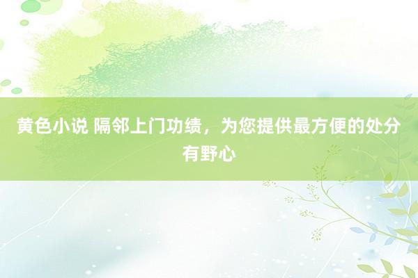 黄色小说 隔邻上门功绩，为您提供最方便的处分有野心