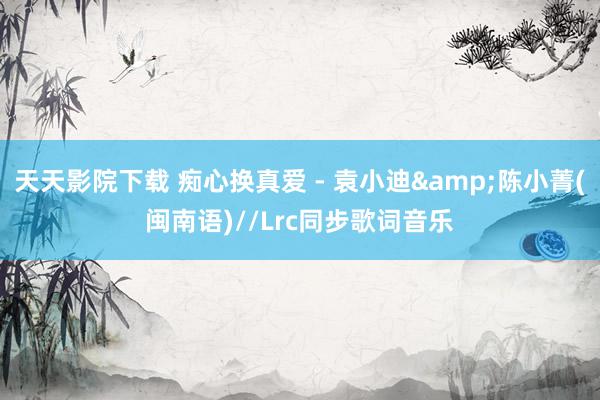 天天影院下载 痴心换真爱 - 袁小迪&陈小菁(闽南语)//Lrc同步歌词音乐