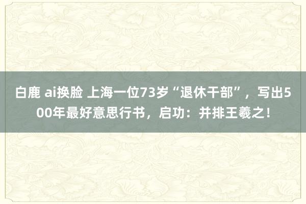 白鹿 ai换脸 上海一位73岁“退休干部”，写出500年最好意思行书，启功：并排王羲之！