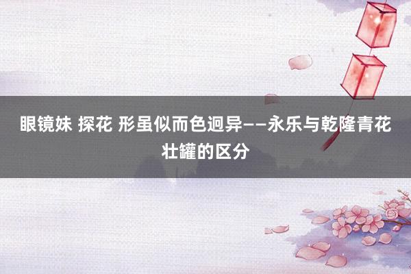 眼镜妹 探花 形虽似而色迥异——永乐与乾隆青花壮罐的区分
