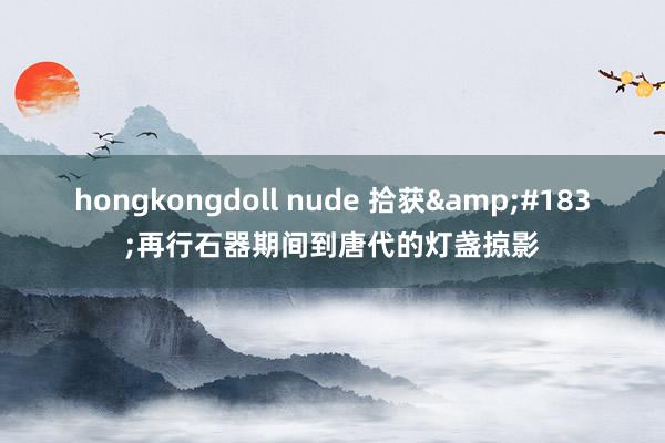 hongkongdoll nude 拾获&#183;再行石器期间到唐代的灯盏掠影