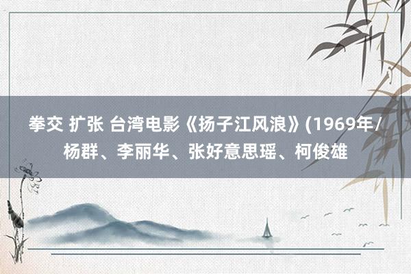 拳交 扩张 台湾电影《扬子江风浪》(1969年/杨群、李丽华、张好意思瑶、柯俊雄