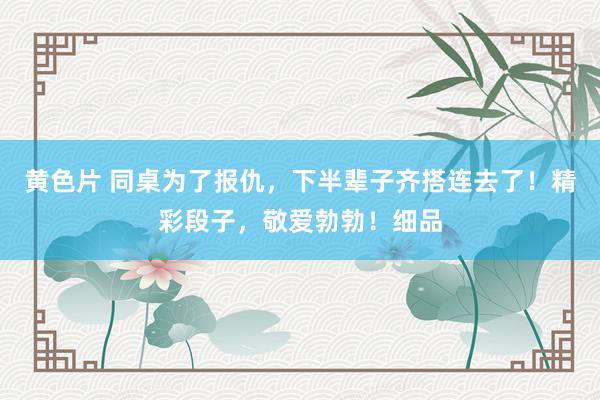 黄色片 同桌为了报仇，下半辈子齐搭连去了！精彩段子，敬爱勃勃！细品