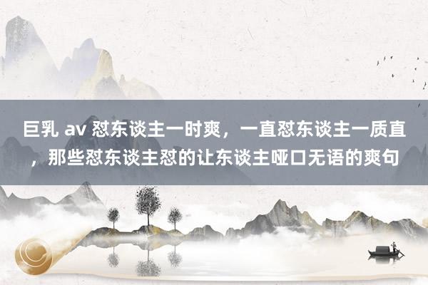 巨乳 av 怼东谈主一时爽，一直怼东谈主一质直，那些怼东谈主怼的让东谈主哑口无语的爽句