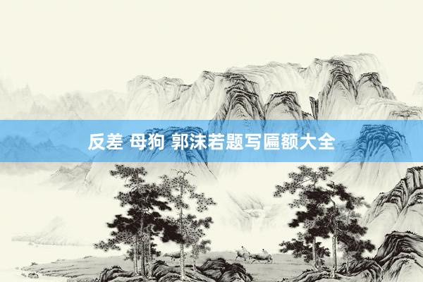 反差 母狗 郭沫若题写匾额大全