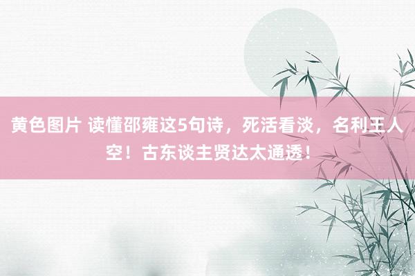 黄色图片 读懂邵雍这5句诗，死活看淡，名利王人空！古东谈主贤达太通透！