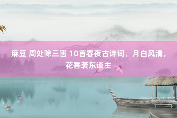 麻豆 周处除三害 10首春夜古诗词，月白风清，花香袭东谈主