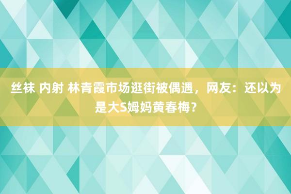丝袜 内射 林青霞市场逛街被偶遇，网友：还以为是大S姆妈黄春梅？