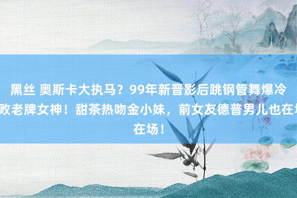 黑丝 奥斯卡大执马？99年新晋影后跳钢管舞爆冷打败老牌女神！甜茶热吻金小妹，前女友德普男儿也在场！
