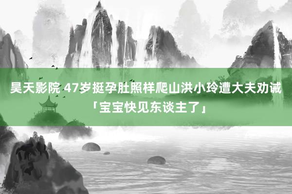 昊天影院 47岁挺孕肚照样爬山　洪小玲遭大夫劝诫「宝宝快见东谈主了」