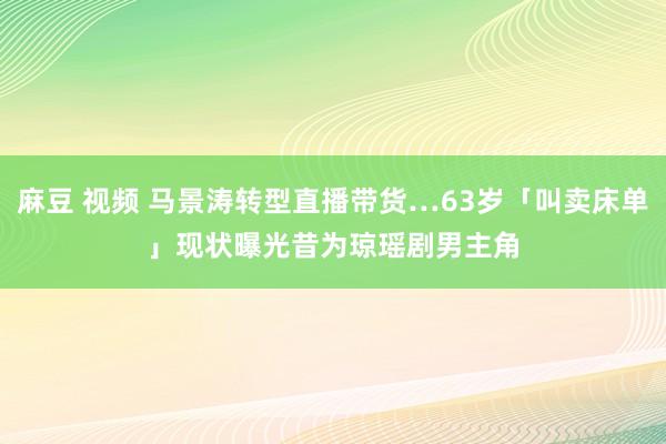 麻豆 视频 马景涛转型直播带货…63岁「叫卖床单」现状曝光　昔为琼瑶剧男主角