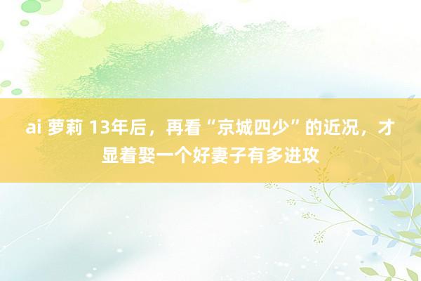 ai 萝莉 13年后，再看“京城四少”的近况，才显着娶一个好妻子有多进攻