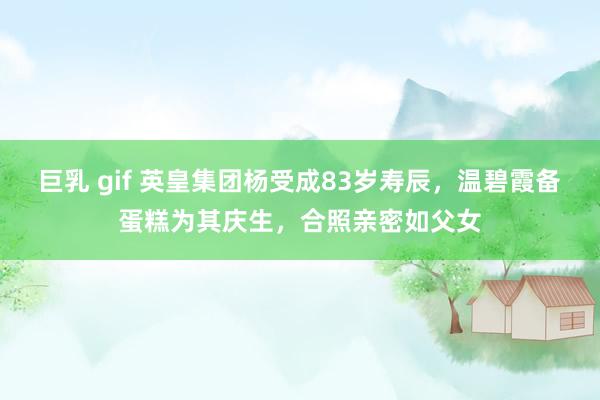 巨乳 gif 英皇集团杨受成83岁寿辰，温碧霞备蛋糕为其庆生，合照亲密如父女