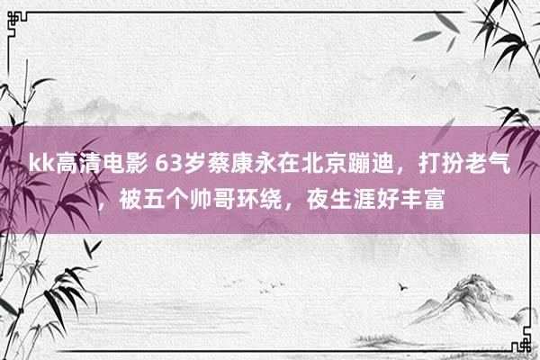 kk高清电影 63岁蔡康永在北京蹦迪，打扮老气，被五个帅哥环绕，夜生涯好丰富