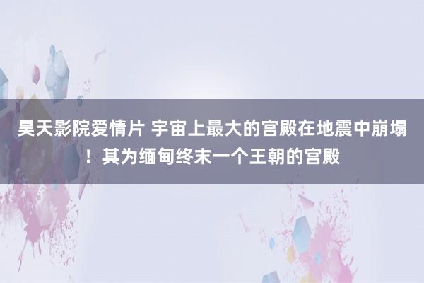 昊天影院爱情片 宇宙上最大的宫殿在地震中崩塌！其为缅甸终末一个王朝的宫殿