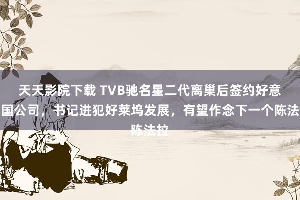 天天影院下载 TVB驰名星二代离巢后签约好意思国公司，书记进犯好莱坞发展，有望作念下一个陈法拉