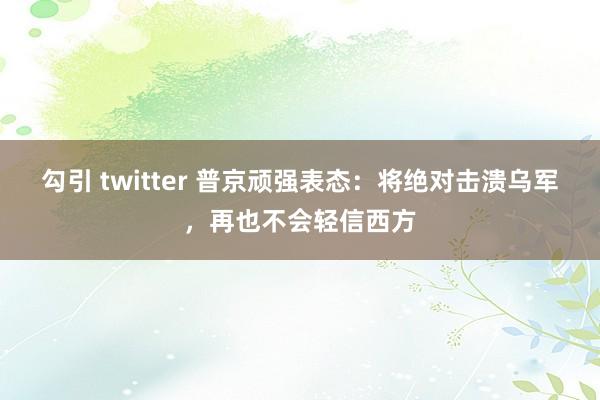 勾引 twitter 普京顽强表态：将绝对击溃乌军，再也不会轻信西方
