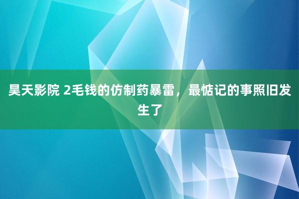 昊天影院 2毛钱的仿制药暴雷，最惦记的事照旧发生了