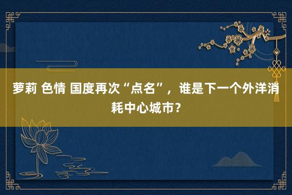 萝莉 色情 国度再次“点名”，谁是下一个外洋消耗中心城市？